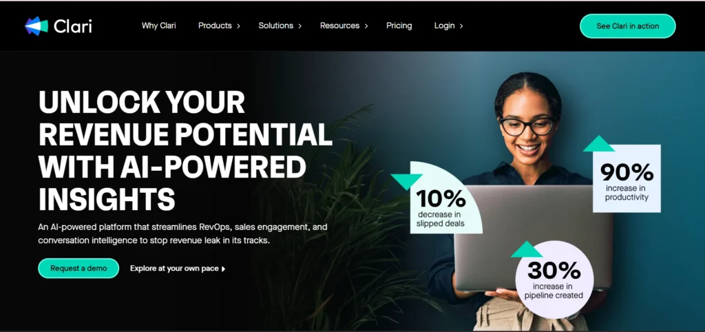 The image features the Clari homepage banner with the following elements:

- **Headline**: "UNLOCK YOUR REVENUE POTENTIAL WITH AI-POWERED INSIGHTS" in bold, capitalized text.
- **Subheading**: "An AI-powered platform that streamlines RevOps, sales engagement, and conversation intelligence to stop revenue leak in its tracks."
- **Call-to-Action Buttons**: 
  - "Request a demo" (highlighted in a teal button).
  - "Explore at your own pace" (text with an arrow icon).
- **Impact Metrics**:
  - "10% decrease in slipped deals" in a teal circle.
  - "30% increase in pipeline created" in a lavender circle.
  - "90% increase in productivity" in a white square.
- **Visuals**:
  - A smiling professional woman using a laptop, positioned on the right side.
  - Green plant leaves in the background for a modern and refreshing aesthetic.
- **Navigation Bar**: Includes menu items like "Why Clari," "Products," "Solutions," "Resources," "Pricing," and "Login."
- **Logo**: The Clari logo in the top-left corner with a blue-green gradient icon.  
- **Top-Right Button**: "See Clari in action" in a teal button.