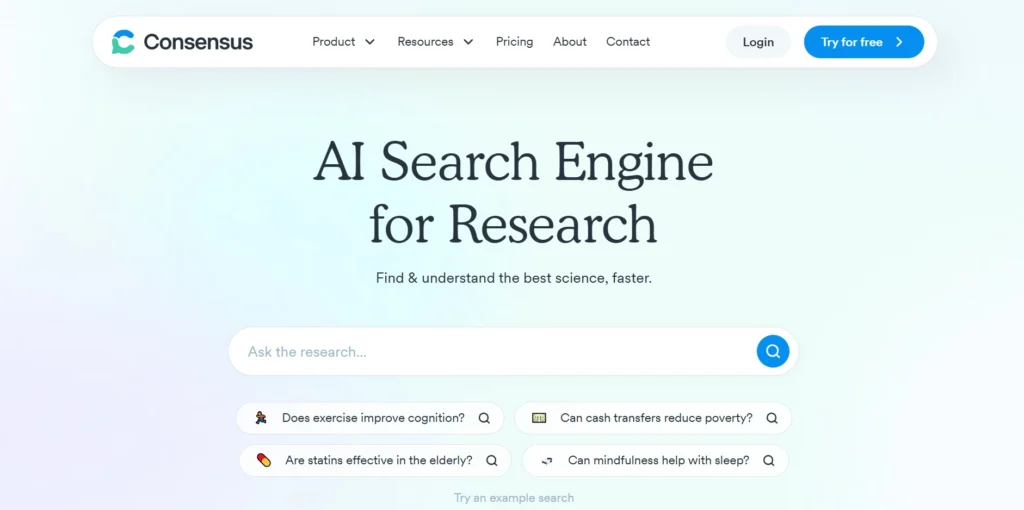 The image shows the homepage of a platform called Consensus. The page highlights Consensus as an AI Search Engine for Research that helps users "find & understand the best science, faster."

There is a search bar where users can type in research questions. Below it, there are example questions like:

"Does exercise improve cognition?"
"Are statins effective in the elderly?"
"Can cash transfers reduce poverty?"
"Can mindfulness help with sleep?"
The page also features navigation options like Product, Resources, Pricing, About, and Contact at the top. There are buttons for Login and a Try for free option in the top right corner.