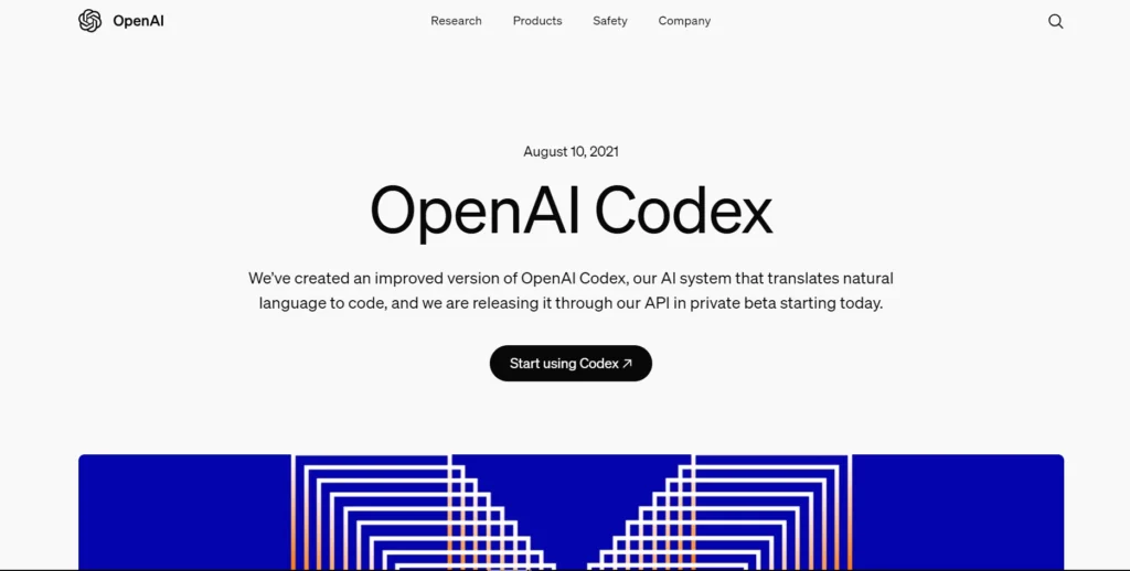 The image shows a webpage from OpenAI featuring the release of OpenAI Codex. The title at the center reads "OpenAI Codex" with a date listed as August 10, 2021. The description below mentions that OpenAI Codex is an AI system that translates natural language to code and is now available through their API in private beta. A button labeled "Start using Codex" is prominently placed to encourage users to get started with the tool.

The design of the page is minimalistic, with a clean white background and black text. At the bottom of the image, there is a visually appealing graphic with geometric patterns in blue, adding a modern touch to the page. The navigation bar at the top includes links for Research, Products, Safety, and Company, maintaining the simplicity and focus of the page.