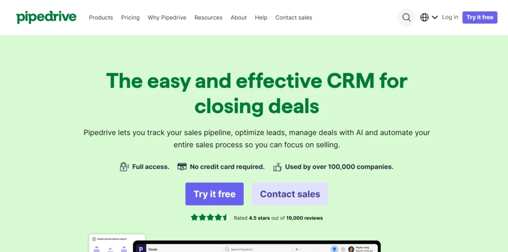 The image displays a webpage from Pipedrive, a CRM platform, promoting its service with the headline "The easy and effective CRM for closing deals." The description below highlights that Pipedrive helps users track sales pipelines, optimize leads, manage deals with AI, and automate the sales process, allowing users to focus more on selling.

Key selling points under the description include:

Full access
No credit card required
Used by over 100,000 companies
There are two prominent call-to-action buttons: "Try it free" and "Contact sales." The page also mentions that Pipedrive has a 4.5-star rating based on 19,000 reviews, adding credibility to the product.

The top navigation bar includes links to Products, Pricing, Why Pipedrive, Resources, About, Help, and Contact sales. Additionally, there are options to Log in or Try it free.

The layout is clean, using a light green background and large, readable text to emphasize the platform’s ease of use and effectiveness for managing and closing sales deals.