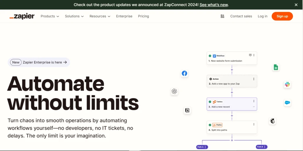 The image shows the Zapier homepage with the headline "Automate without limits" in bold text, accompanied by a subheading that encourages users to automate workflows independently—without developers, IT tickets, or delays. The tagline emphasizes that the only limit is the user's imagination.

At the top of the page, there's a notification banner referencing ZapConnect 2024 and prompting users to check out the latest product updates. The navigation bar includes links to Products, Solutions, Resources, Enterprise, Pricing, and options to Log in or Sign up in a bright orange button.

The image also includes a visual example of an automation workflow, featuring several connected steps, such as:

Webflow for new website form submissions.
Action to add a new app to your "Zap."
Tables to add a new record.
Paths to split into different workflow paths (A and B).
Icons for popular integrations like Google Sheets, Slack, Salesforce, and Mailchimp are placed around the workflow, showing Zapier’s versatility in connecting with various tools. A small badge on the left highlights the availability of Zapier Enterprise.

The overall message reinforces Zapier's capabilities in streamlining operations through powerful, user-driven automation.